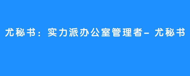 尤秘书：实力派办公室管理者-尤秘书