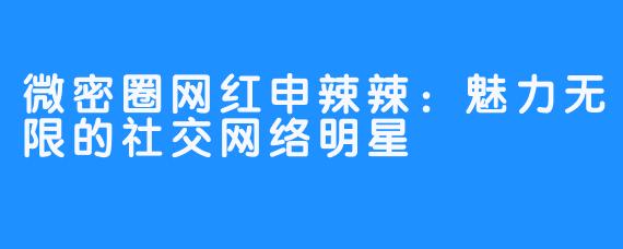 微密圈网红申辣辣：魅力无限的社交网络明星