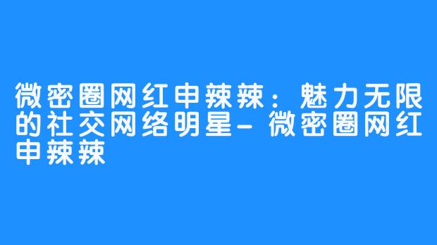 微密圈网红申辣辣：魅力无限的社交网络明星-微密圈网红申辣辣