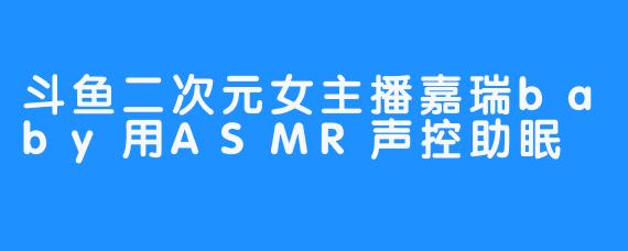 斗鱼二次元女主播嘉瑞baby用ASMR声控助眠