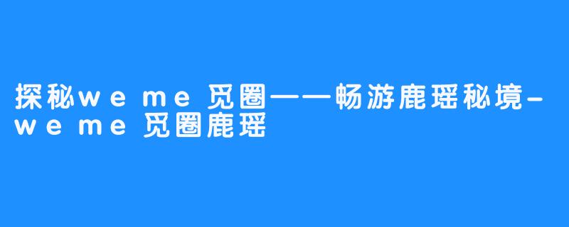 探秘weme觅圈——畅游鹿瑶秘境-weme觅圈鹿瑶