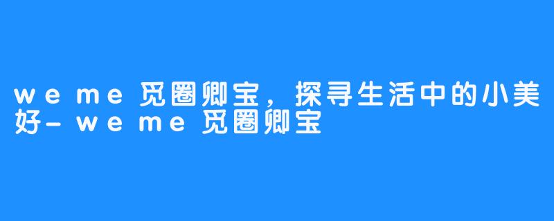 weme觅圈卿宝，探寻生活中的小美好-weme觅圈卿宝