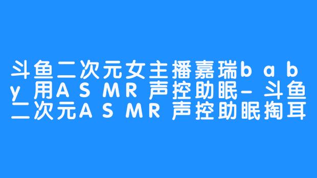 斗鱼二次元女主播嘉瑞baby用ASMR声控助眠-斗鱼二次元ASMR声控助眠掏耳哄睡女主播嘉瑞baby