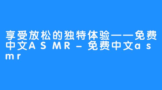 享受放松的独特体验——免费中文ASMR-免费中文asmr