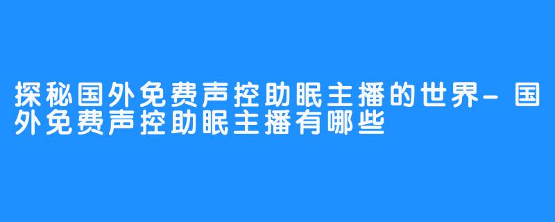 探秘国外免费声控助眠主播的世界-国外免费声控助眠主播有哪些