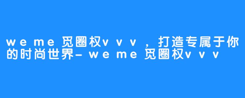 weme觅圈权vvv，打造专属于你的时尚世界-weme觅圈权vvv