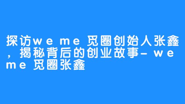 探访weme觅圈创始人张鑫，揭秘背后的创业故事-weme觅圈张鑫