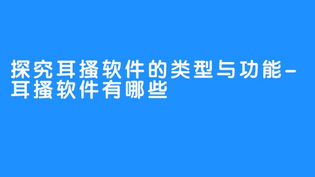 探究耳搔软件的类型与功能-耳搔软件有哪些