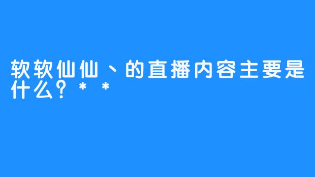 软软仙仙丶的直播内容主要是什么？**