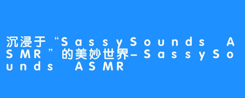 沉浸于“SassySounds ASMR”的美妙世界-SassySounds ASMR