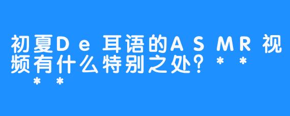 初夏De耳语的ASMR视频有什么特别之处？**  **