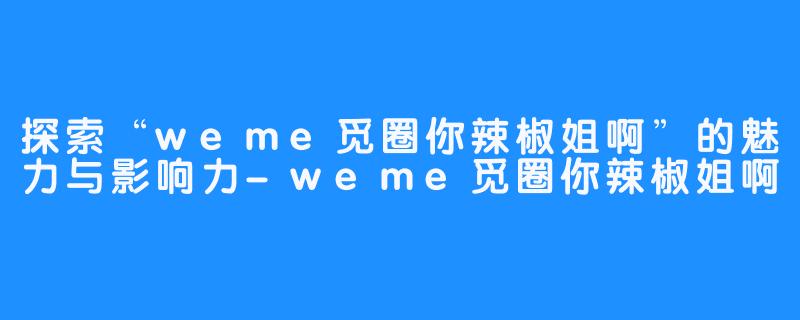 探索“weme觅圈你辣椒姐啊”的魅力与影响力-weme觅圈你辣椒姐啊