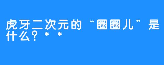 虎牙二次元的“圈圈儿”是什么？**