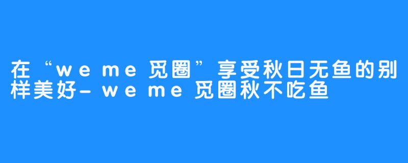 在“weme觅圈”享受秋日无鱼的别样美好-weme觅圈秋不吃鱼