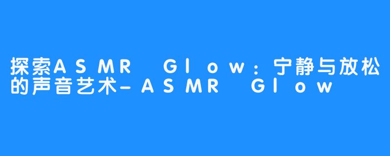 探索ASMR Glow：宁静与放松的声音艺术-ASMR Glow