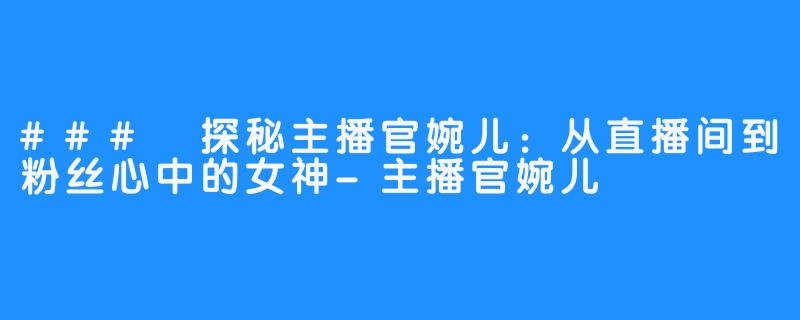 ### 探秘主播官婉儿：从直播间到粉丝心中的女神-主播官婉儿