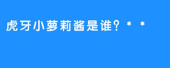 虎牙小萝莉酱是谁？**