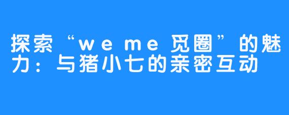 探索“weme觅圈”的魅力：与猪小七的亲密互动