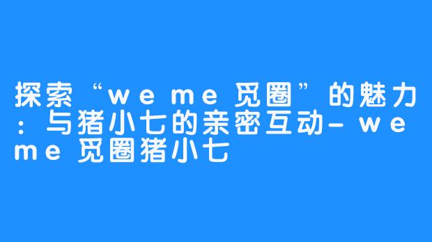 探索“weme觅圈”的魅力：与猪小七的亲密互动-weme觅圈猪小七