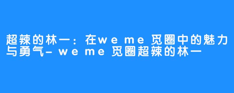 超辣的林一：在weme觅圈中的魅力与勇气-weme觅圈超辣的林一