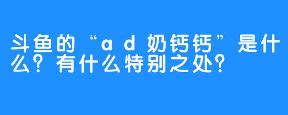 斗鱼的“ad奶钙钙”是什么？有什么特别之处？