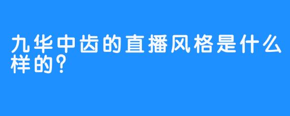 九华中齿的直播风格是什么样的？