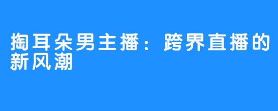 掏耳朵男主播：跨界直播的新风潮